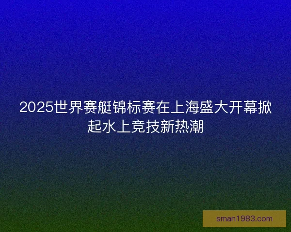 2025世界赛艇锦标赛在上海盛大开幕掀起水上竞技新热潮