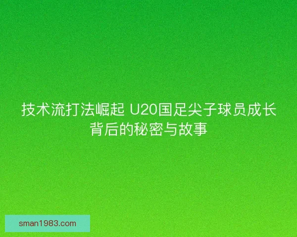 技术流打法崛起 U20国足尖子球员成长背后的秘密与故事