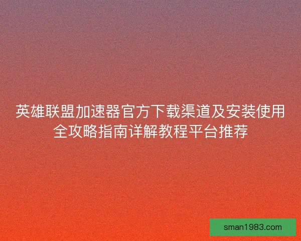 英雄联盟加速器官方下载渠道及安装使用全攻略指南详解教程平台推荐