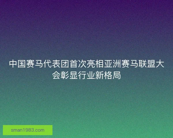 中国赛马代表团首次亮相亚洲赛马联盟大会彰显行业新格局