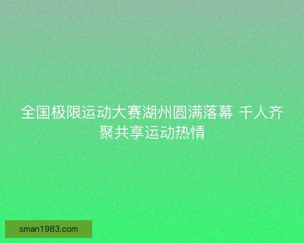 全国极限运动大赛湖州圆满落幕 千人齐聚共享运动热情