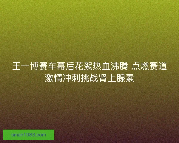 王一博赛车幕后花絮热血沸腾 点燃赛道激情冲刺挑战肾上腺素