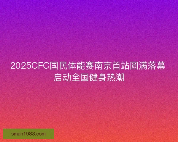 2025CFC国民体能赛南京首站圆满落幕 启动全国健身热潮