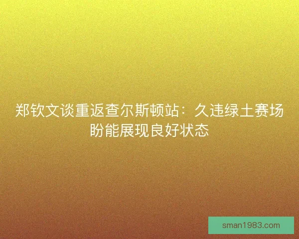郑钦文谈重返查尔斯顿站：久违绿土赛场盼能展现良好状态