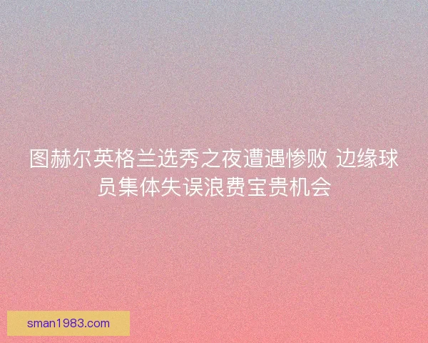 图赫尔英格兰选秀之夜遭遇惨败 边缘球员集体失误浪费宝贵机会
