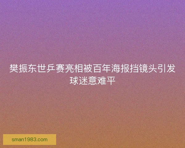 樊振东世乒赛亮相被百年海报挡镜头引发球迷意难平