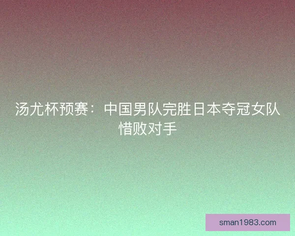 汤尤杯预赛：中国男队完胜日本夺冠女队惜败对手