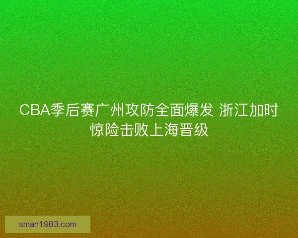 CBA季后赛广州攻防全面爆发 浙江加时惊险击败上海晋级
