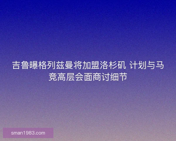 吉鲁曝格列兹曼将加盟洛杉矶 计划与马竞高层会面商讨细节