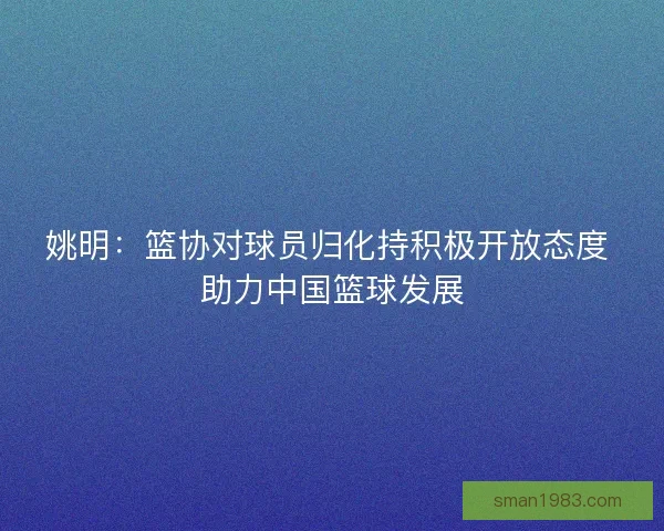 姚明：篮协对球员归化持积极开放态度 助力中国篮球发展