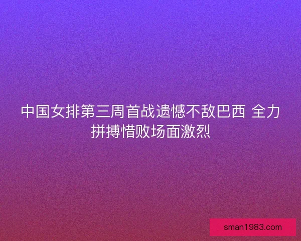 中国女排第三周首战遗憾不敌巴西 全力拼搏惜败场面激烈