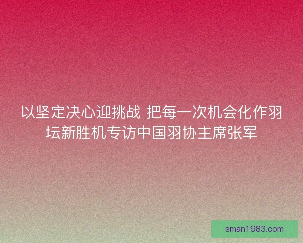 以坚定决心迎挑战 把每一次机会化作羽坛新胜机专访中国羽协主席张军